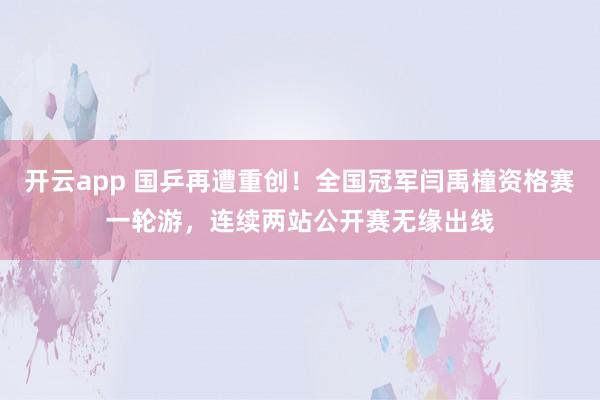 开云app 国乒再遭重创！全国冠军闫禹橦资格赛一轮游，连续两站公开赛无缘出线