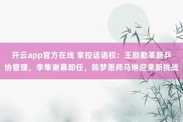 开云app官方在线 掌控话语权：王励勤革新乒协管理，李隼谢幕卸任，陈梦恩师马琳迎来新挑战