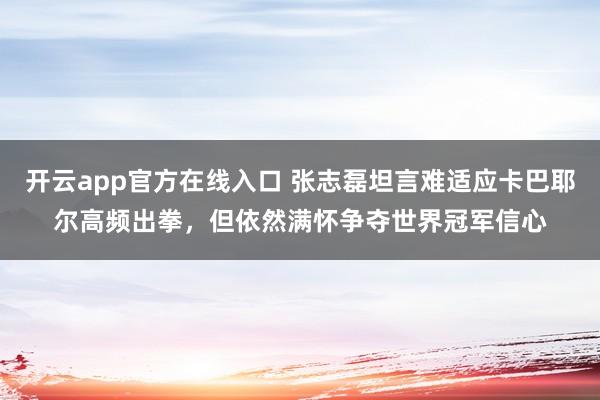开云app官方在线入口 张志磊坦言难适应卡巴耶尔高频出拳，但依然满怀争夺世界冠军信心
