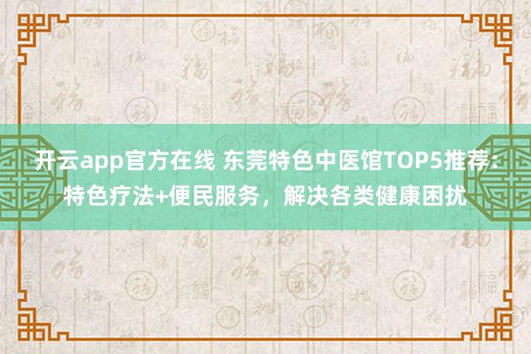 开云app官方在线 东莞特色中医馆TOP5推荐:特色疗法+便民服务,解决各类健康困扰