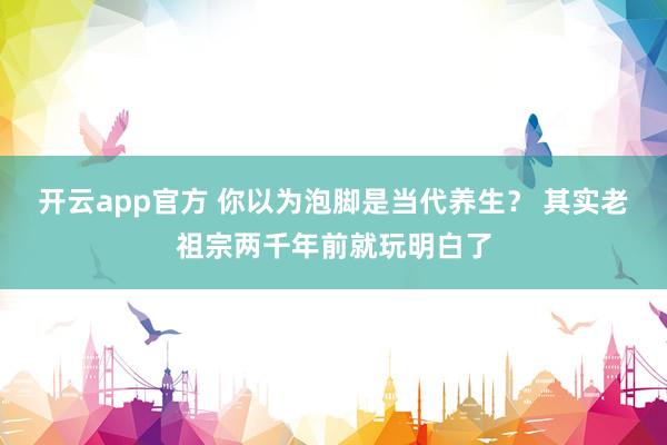 开云app官方 你以为泡脚是当代养生? 其实老祖宗两千年前就玩明白了