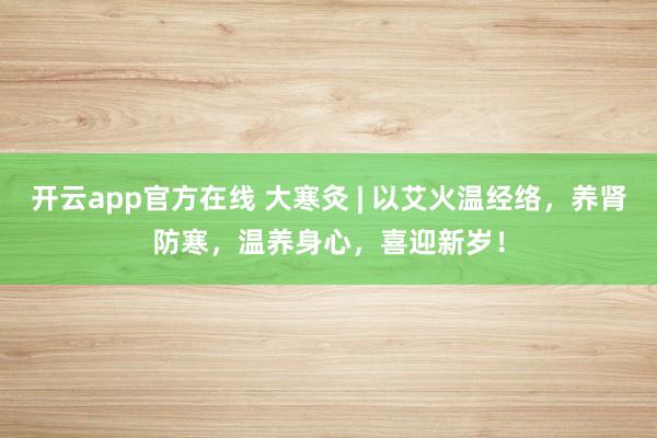 开云app官方在线 大寒灸 | 以艾火温经络，养肾防寒，温养身心，喜迎新岁！