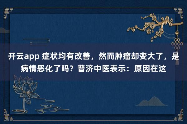 开云app 症状均有改善,然而肿瘤却变大了,是病情恶化了吗?普济中医表示:原因在这