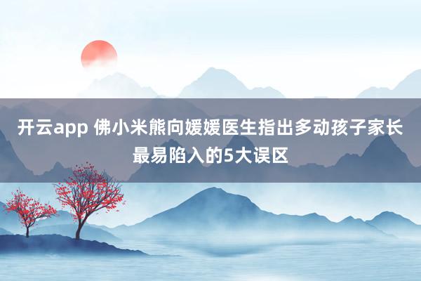 开云app 佛小米熊向媛媛医生指出多动孩子家长最易陷入的5大误区