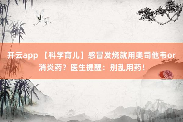 开云app 【科学育儿】感冒发烧就用奥司他韦or消炎药?医生提醒:别乱用药!