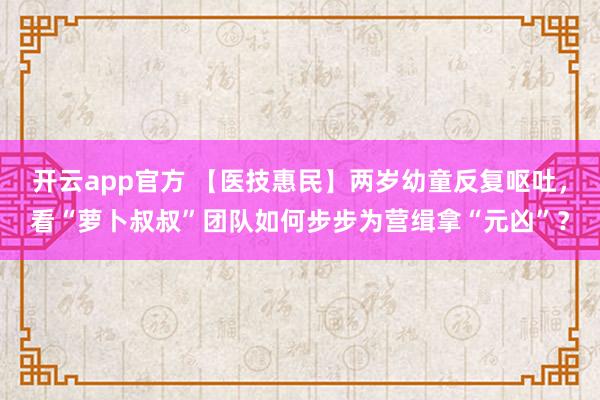 开云app官方 【医技惠民】两岁幼童反复呕吐,看“萝卜叔叔”团队如何步步为营缉拿“元凶”?