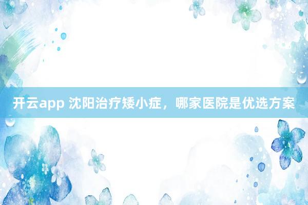 开云app 沈阳治疗矮小症,哪家医院是优选方案