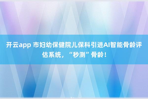 开云app 市妇幼保健院儿保科引进AI智能骨龄评估系统，“秒测”骨龄！
