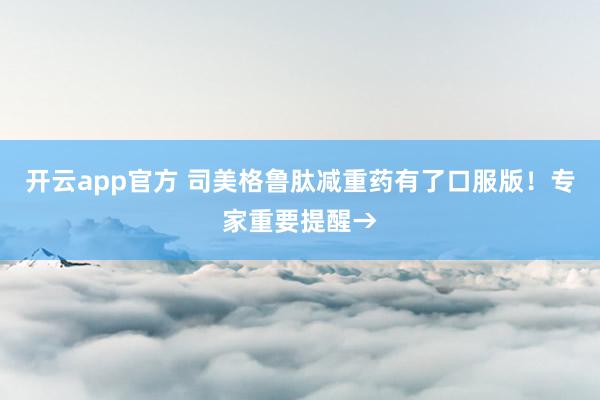 开云app官方 司美格鲁肽减重药有了口服版!专家重要提醒→