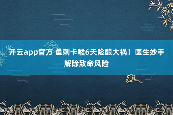 开云app官方 鱼刺卡喉6天险酿大祸!医生妙手解除致命风险
