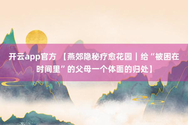 开云app官方 【燕郊隐秘疗愈花园|给“被困在时间里”的父母一个体面的归处】