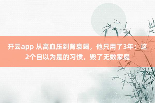 开云app 从高血压到肾衰竭，他只用了3年：这2个自以为是的习惯，毁了无数家庭
