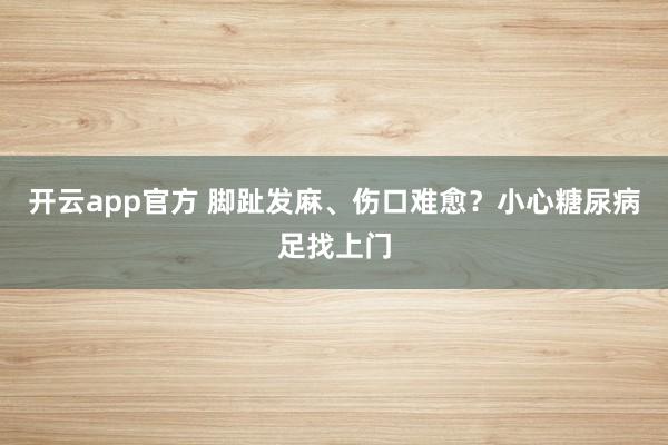 开云app官方 脚趾发麻、伤口难愈？小心糖尿病足找上门