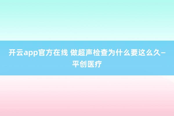 开云app官方在线 做超声检查为什么要这么久—平创医疗