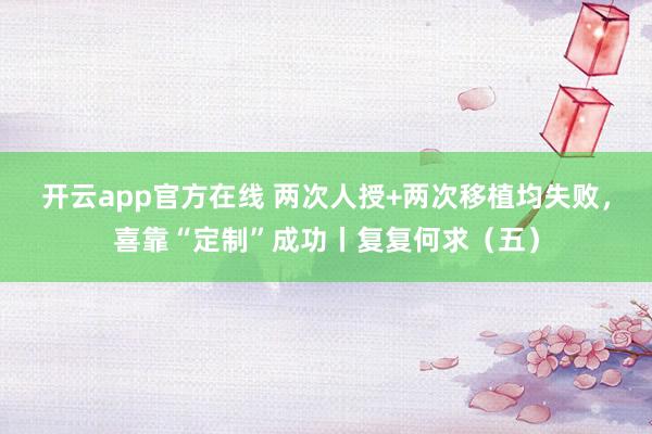 开云app官方在线 两次人授+两次移植均失败，喜靠“定制”成功丨复复何求（五）