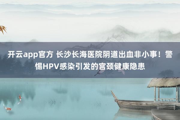 开云app官方 长沙长海医院阴道出血非小事!警惕HPV感染引发的宫颈健康隐患