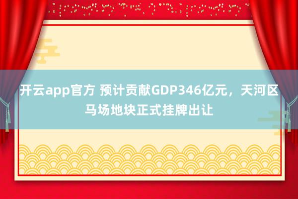 开云app官方 预计贡献GDP346亿元，天河区马场地块正式挂牌出让