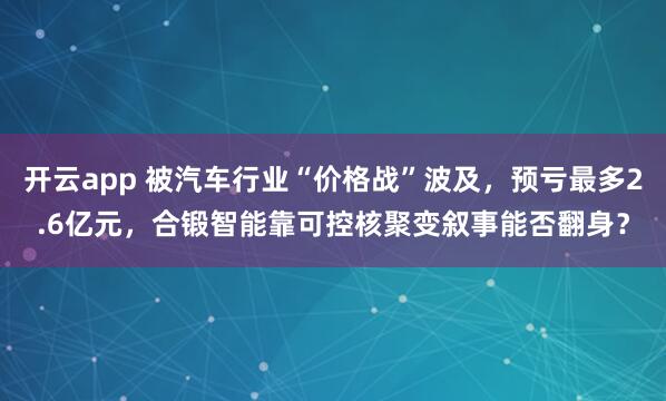 开云app 被汽车行业“价格战”波及，预亏最多2.6亿元，合锻智能靠可控核聚变叙事能否翻身？