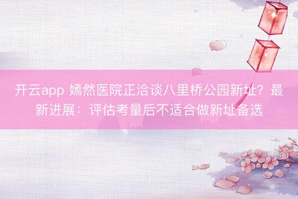 开云app 嫣然医院正洽谈八里桥公园新址？最新进展：评估考量后不适合做新址备选