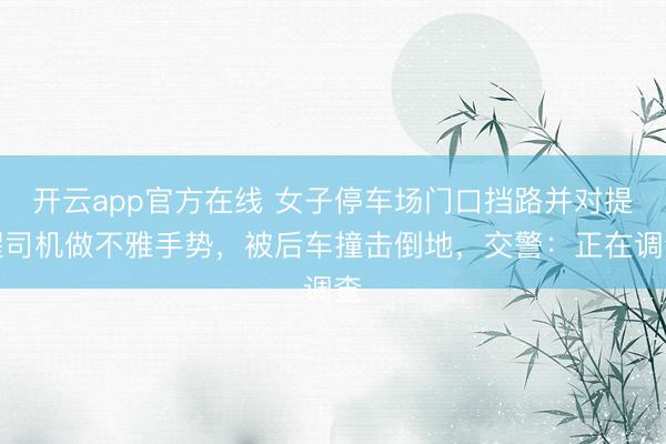 开云app官方在线 女子停车场门口挡路并对提醒司机做不雅手势，被后车撞击倒地，交警：正在调查