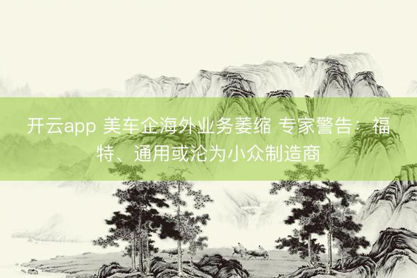 开云app 美车企海外业务萎缩 专家警告：福特、通用或沦为小众制造商