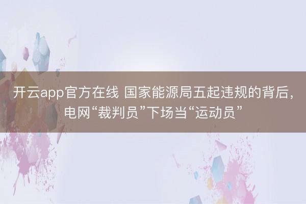 开云app官方在线 国家能源局五起违规的背后,电网“裁判员”下场当“运动员”
