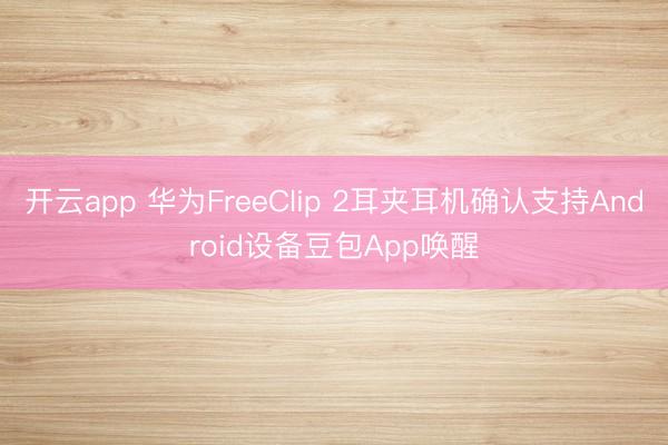 开云app 华为FreeClip 2耳夹耳机确认支持Android设备豆包App唤醒