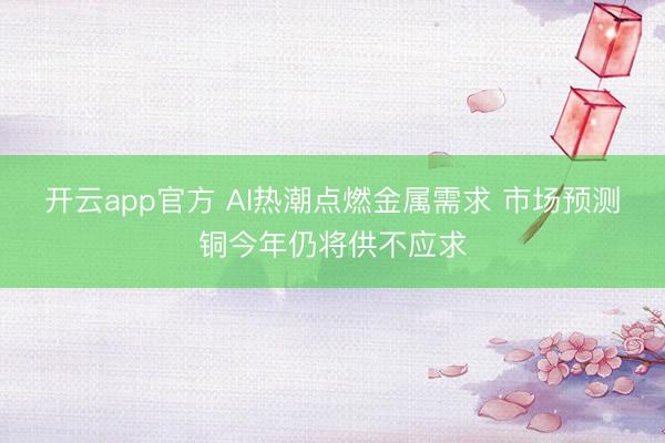开云app官方 AI热潮点燃金属需求 市场预测铜今年仍将供不应求