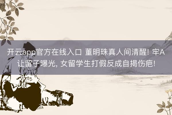 开云app官方在线入口 董明珠真人间清醒! 牢A让留子曝光， 女留学生打假反成自揭伤疤!