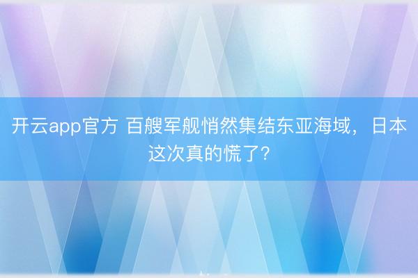 开云app官方 百艘军舰悄然集结东亚海域，日本这次真的慌了？