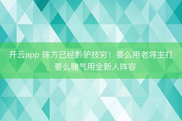 开云app 陈方已经黔驴技穷!要么用老将主打,要么赌气用全新人阵容