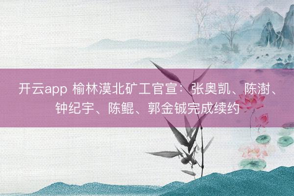 开云app 榆林漠北矿工官宣：张奥凯、陈澍、钟纪宇、陈鲲、郭金铖完成续约
