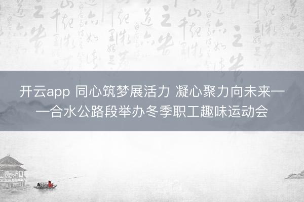 开云app 同心筑梦展活力 凝心聚力向未来——合水公路段举办冬季职工趣味运动会