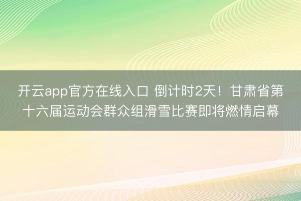开云app官方在线入口 倒计时2天!甘肃省第十六届运动会群众组滑雪比赛即将燃情启幕