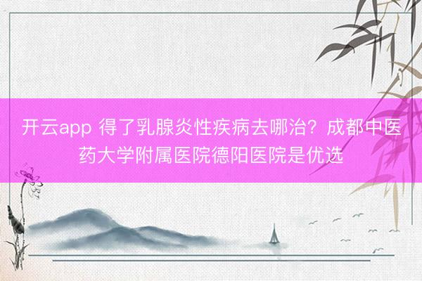 开云app 得了乳腺炎性疾病去哪治？成都中医药大学附属医院德阳医院是优选
