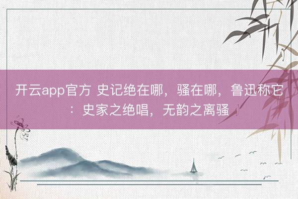 开云app官方 史记绝在哪，骚在哪，鲁迅称它：史家之绝唱，无韵之离骚