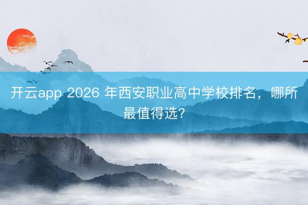 开云app 2026 年西安职业高中学校排名，哪所最值得选？