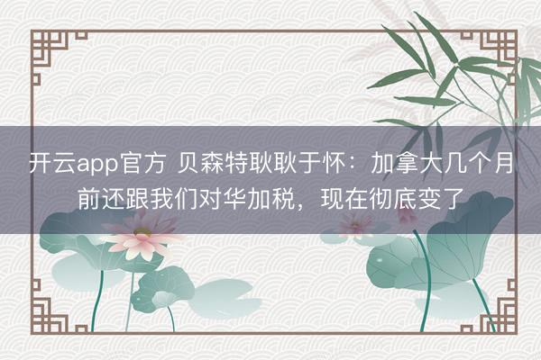 开云app官方 贝森特耿耿于怀:加拿大几个月前还跟我们对华加税,现在彻底变了