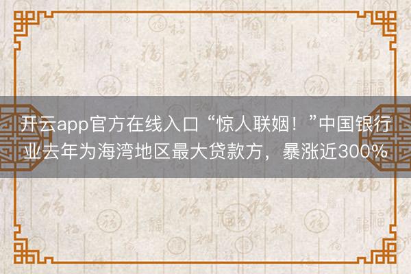 开云app官方在线入口 “惊人联姻！”中国银行业去年为海湾地区最大贷款方，暴涨近300%