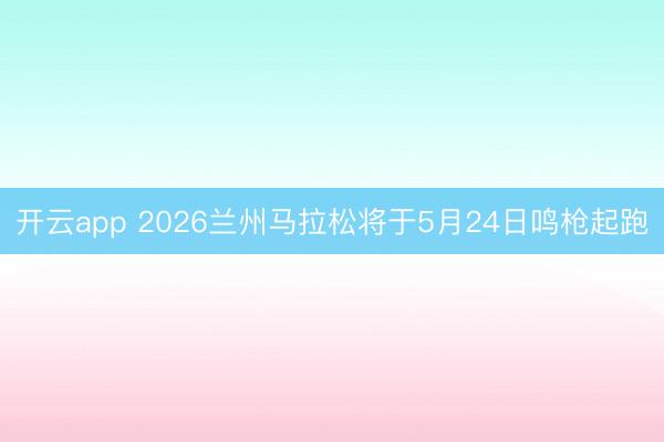 开云app 2026兰州马拉松将于5月24日鸣枪起跑