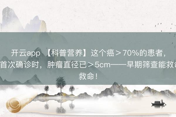开云app 【科普营养】这个癌＞70%的患者，在首次确诊时，肿瘤直径已＞5cm——早期筛查能救命！