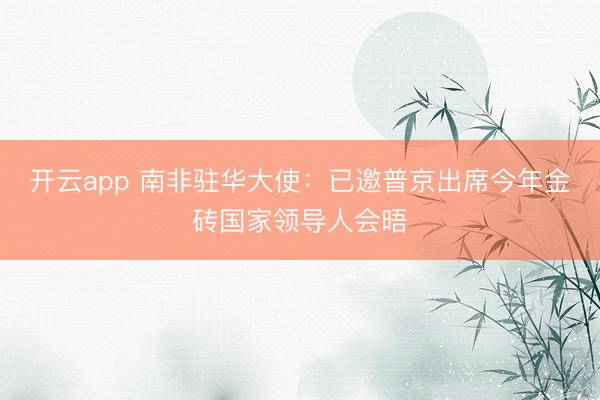 开云app 南非驻华大使:已邀普京出席今年金砖国家领导人会晤