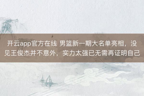 开云app官方在线 男篮新一期大名单亮相,没见王俊杰并不意外,实力太强已无需再证明自己