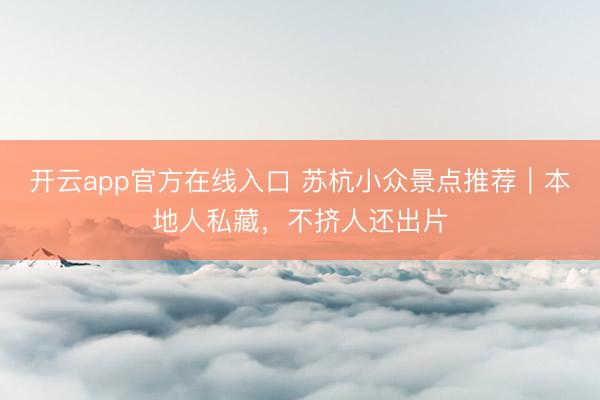 开云app官方在线入口 苏杭小众景点推荐｜本地人私藏，不挤人还出片