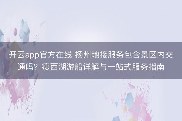 开云app官方在线 扬州地接服务包含景区内交通吗？瘦西湖游船详解与一站式服务指南