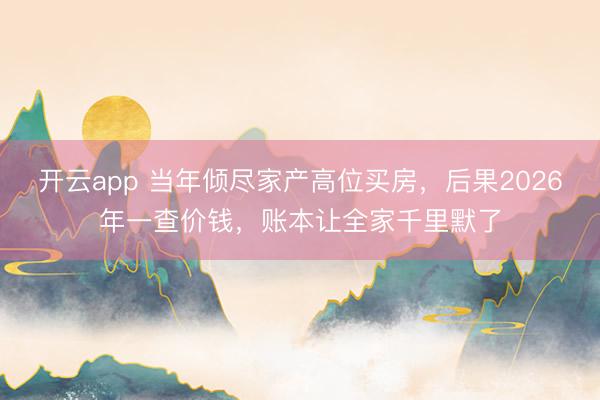 开云app 当年倾尽家产高位买房,后果2026年一查价钱,账本让全家千里默了