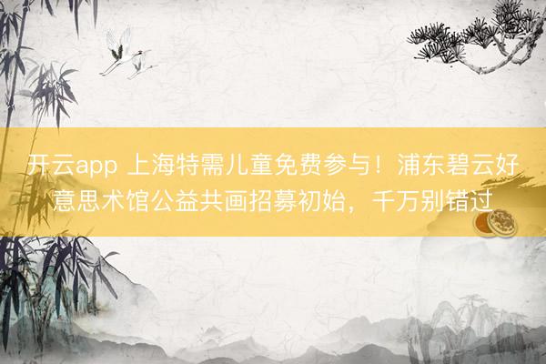 开云app 上海特需儿童免费参与！浦东碧云好意思术馆公益共画招募初始，千万别错过
