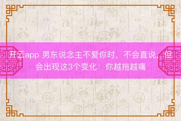 开云app 男东说念主不爱你时，不会直说，但会出现这3个变化：你越拖越痛