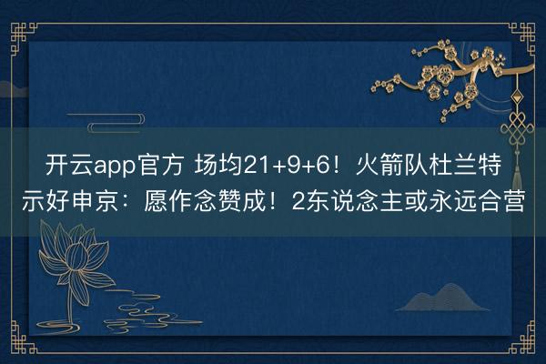 开云app官方 场均21+9+6！火箭队杜兰特示好申京：愿作念赞成！2东说念主或永远合营