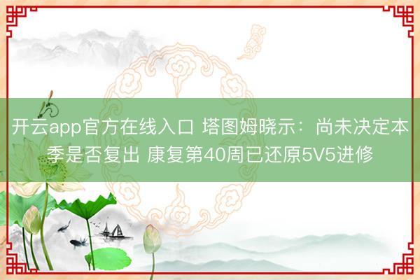 开云app官方在线入口 塔图姆晓示：尚未决定本季是否复出 康复第40周已还原5V5进修